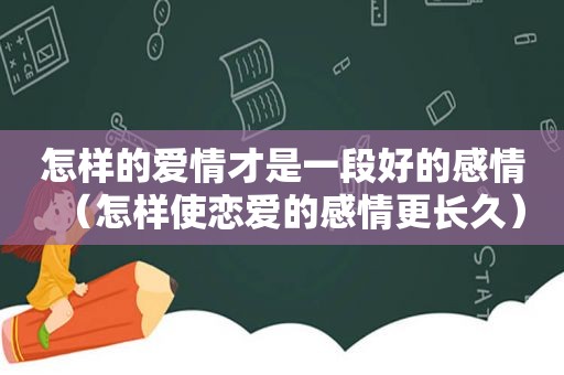 怎样的爱情才是一段好的感情（怎样使恋爱的感情更长久）