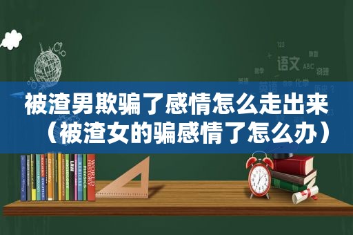 被渣男欺骗了感情怎么走出来（被渣女的骗感情了怎么办）