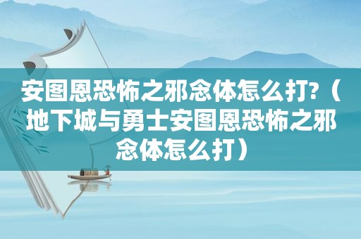 安图恩恐怖之邪念体怎么打?（地下城与勇士安图恩恐怖之邪念体怎么打）