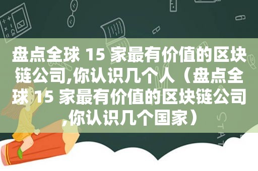 盘点全球 15 家最有价值的区块链公司,你认识几个人（盘点全球 15 家最有价值的区块链公司,你认识几个国家）