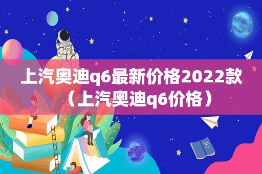 上汽奥迪q6最新价格2022款（上汽奥迪q6价格）