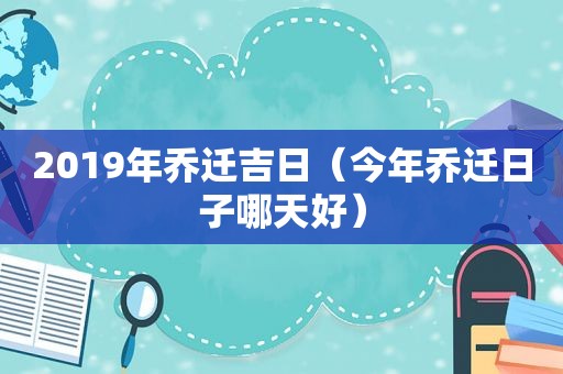 2019年乔迁吉日（今年乔迁日子哪天好）