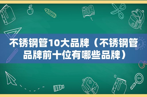 不锈钢管10大品牌（不锈钢管品牌前十位有哪些品牌）