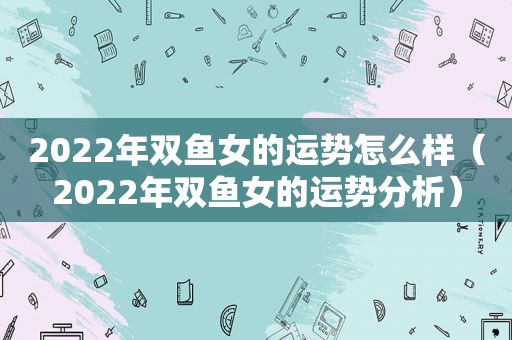 2022年双鱼女的运势怎么样（2022年双鱼女的运势分析）