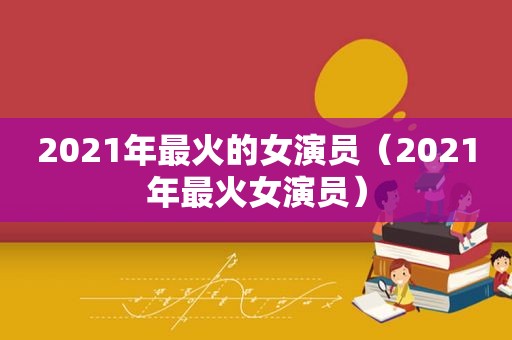 2021年最火的女演员（2021年最火女演员）