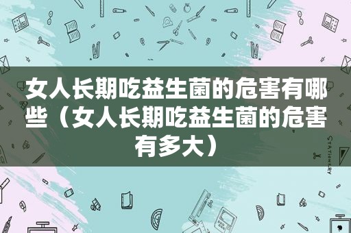 女人长期吃益生菌的危害有哪些（女人长期吃益生菌的危害有多大）