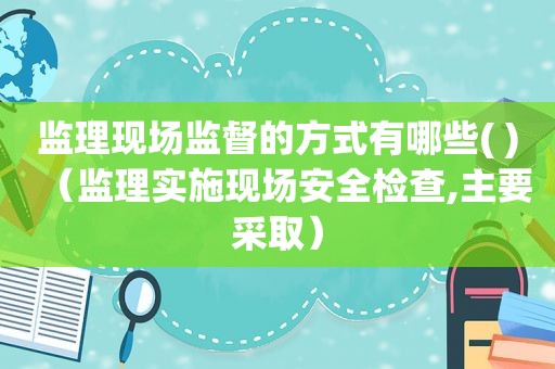 监理现场监督的方式有哪些( )（监理实施现场安全检查,主要采取）