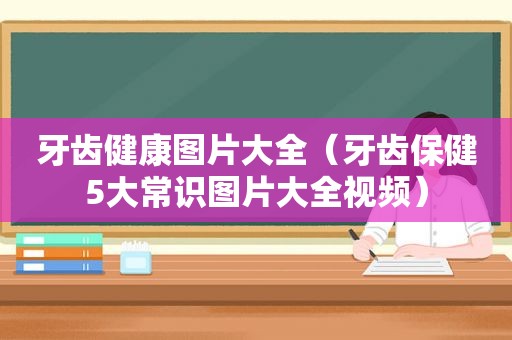 牙齿健康图片大全（牙齿保健5大常识图片大全视频）