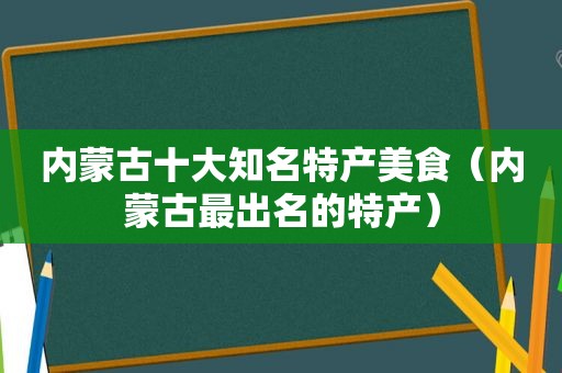 内蒙古十大知名特产美食（内蒙古最出名的特产）