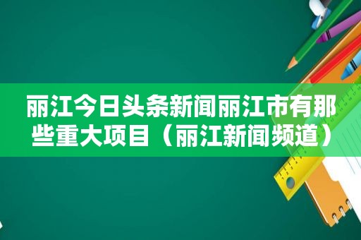 丽江今日头条新闻丽江市有那些重大项目（丽江新闻频道）