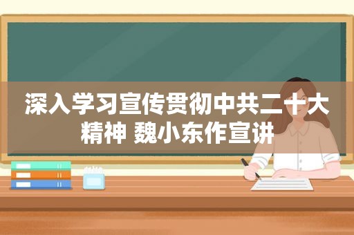 深入学习宣传贯彻 *** 二十大精神 魏小东作宣讲