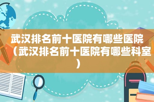 武汉排名前十医院有哪些医院（武汉排名前十医院有哪些科室）