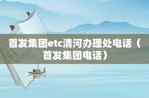 首发集团etc清河办理处电话（首发集团电话）