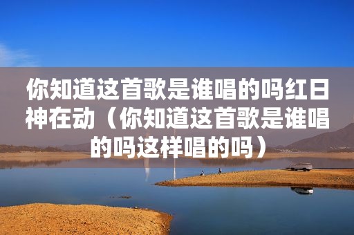 你知道这首歌是谁唱的吗红日神在动（你知道这首歌是谁唱的吗这样唱的吗）