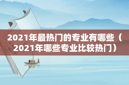 2021年最热门的专业有哪些（2021年哪些专业比较热门）