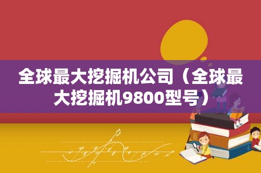 全球最大挖掘机公司（全球最大挖掘机9800型号）