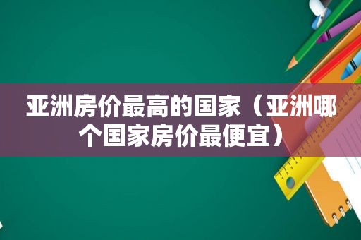 亚洲房价最高的国家（亚洲哪个国家房价最便宜）