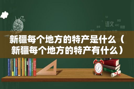 新疆每个地方的特产是什么（新疆每个地方的特产有什么）