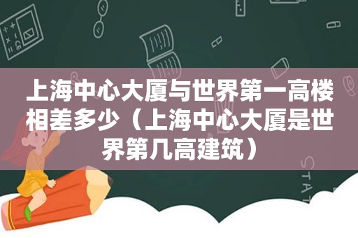 上海中心大厦与世界第一高楼相差多少（上海中心大厦是世界第几高建筑）