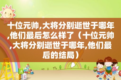 十位元帅,大将分别逝世于哪年,他们最后怎么样了（十位元帅,大将分别逝世于哪年,他们最后的结局）