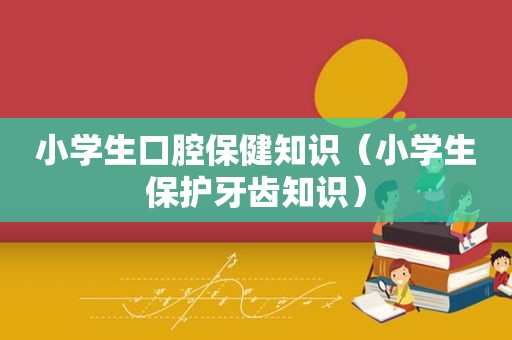 小学生口腔保健知识（小学生保护牙齿知识）