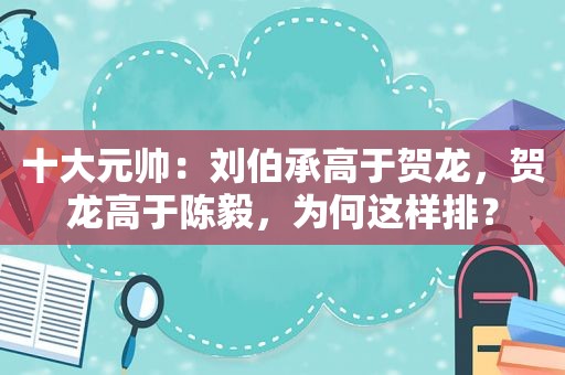 十大元帅：刘伯承高于贺龙，贺龙高于陈毅，为何这样排？