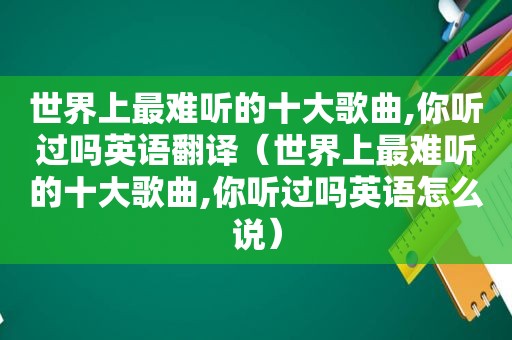 世界上最难听的十大歌曲,你听过吗英语翻译（世界上最难听的十大歌曲,你听过吗英语怎么说）