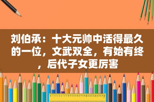 刘伯承：十大元帅中活得最久的一位，文武双全，有始有终，后代子女更厉害