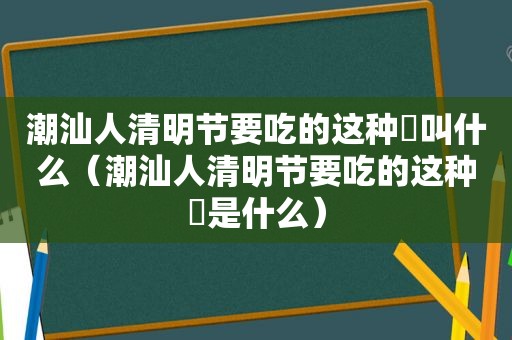 潮汕人清明节要吃的这种粿叫什么（潮汕人清明节要吃的这种粿是什么）