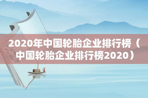 2020年中国轮胎企业排行榜（中国轮胎企业排行榜2020）