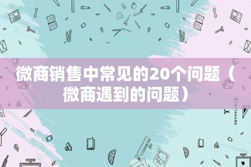 微商销售中常见的20个问题（微商遇到的问题）