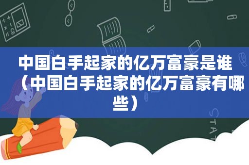 中国白手起家的亿万富豪是谁（中国白手起家的亿万富豪有哪些）