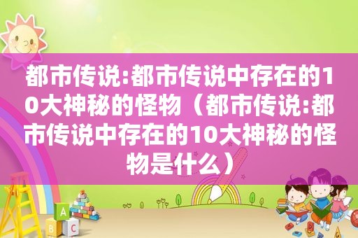 都市传说:都市传说中存在的10大神秘的怪物（都市传说:都市传说中存在的10大神秘的怪物是什么）