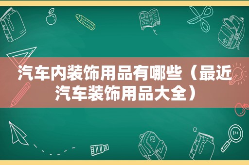 汽车内装饰用品有哪些（最近汽车装饰用品大全）