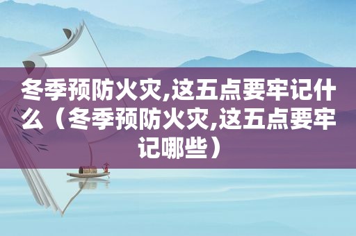 冬季预防火灾,这五点要牢记什么（冬季预防火灾,这五点要牢记哪些）