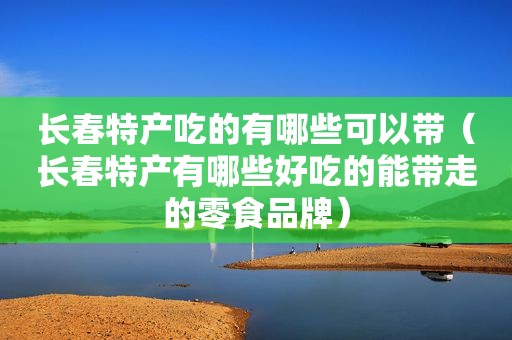 长春特产吃的有哪些可以带（长春特产有哪些好吃的能带走的零食品牌）