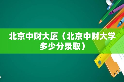 北京中财大厦（北京中财大学多少分录取）