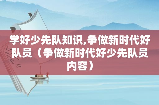 学好少先队知识,争做新时代好队员（争做新时代好少先队员内容）