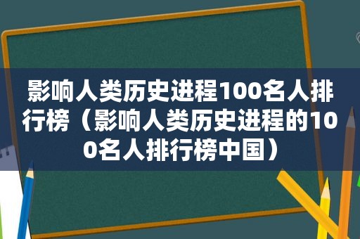 影响人类历史进程100名人排行榜（影响人类历史进程的100名人排行榜中国）