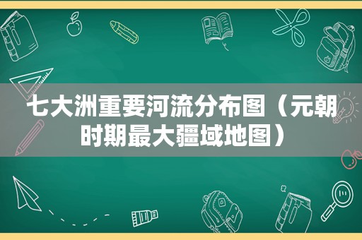 七大洲重要河流分布图（元朝时期最大疆域地图）