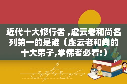 近代十大修行者 ,虚云老和尚名列第一的是谁（虚云老和尚的十大弟子,学佛者必看!）