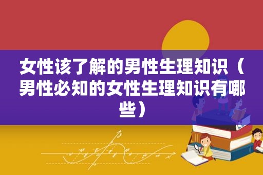 女性该了解的男性生理知识（男性必知的女性生理知识有哪些）