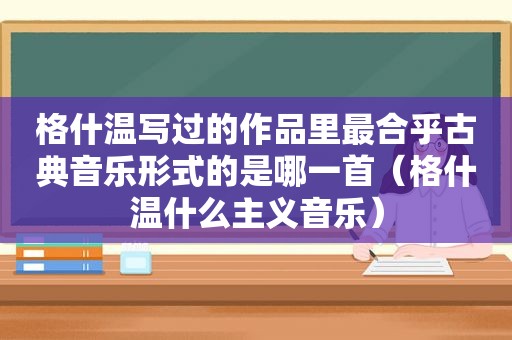 格什温写过的作品里最合乎古典音乐形式的是哪一首（格什温什么主义音乐）