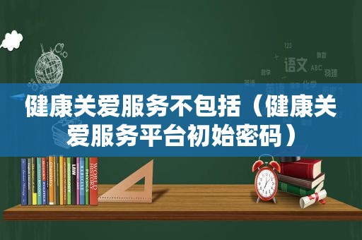 健康关爱服务不包括（健康关爱服务平台初始密码）