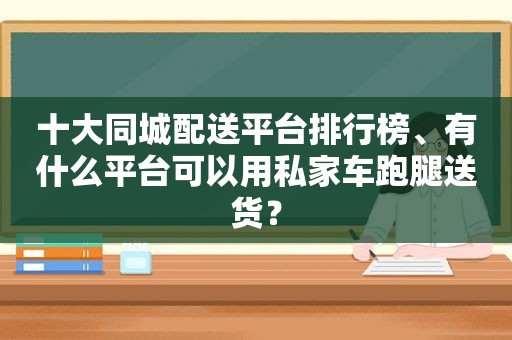 十大同城配送平台排行榜、有什么平台可以用私家车跑腿送货？