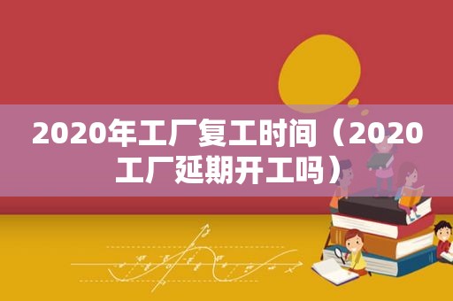 2020年工厂复工时间（2020工厂延期开工吗）