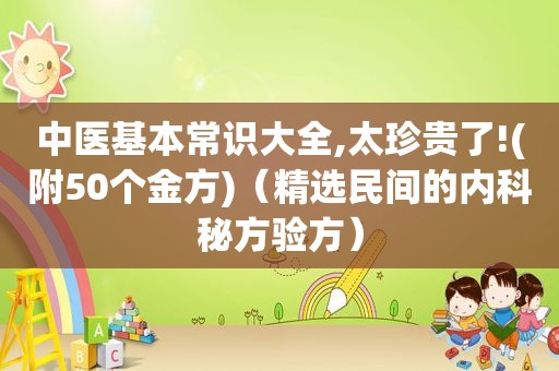 中医基本常识大全,太珍贵了!(附50个金方)（ *** 民间的内科秘方验方）