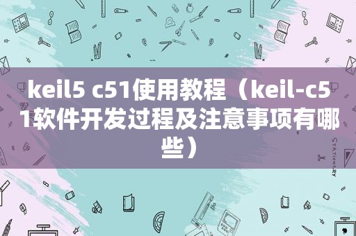 keil5 c51使用教程（keil-c51软件开发过程及注意事项有哪些）