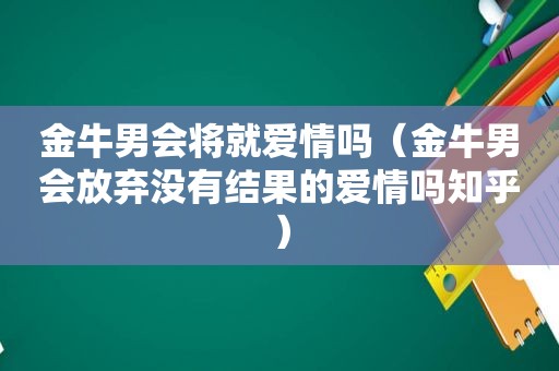 金牛男会将就爱情吗（金牛男会放弃没有结果的爱情吗知乎）