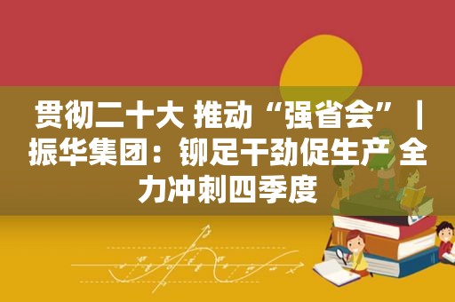 贯彻二十大 推动“强省会”｜振华集团：铆足干劲促生产 全力冲刺四季度